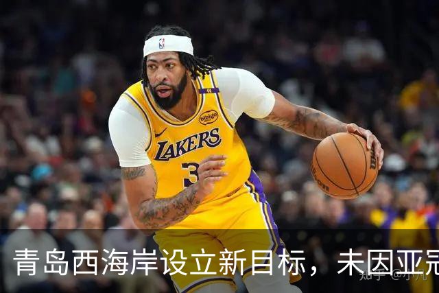 青岛西海岸设立新目标，未因亚冠压力影响战斗状态